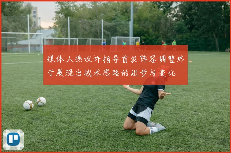 媒体人热议许指导首发阵容调整终于展现出战术思路的进步与变化