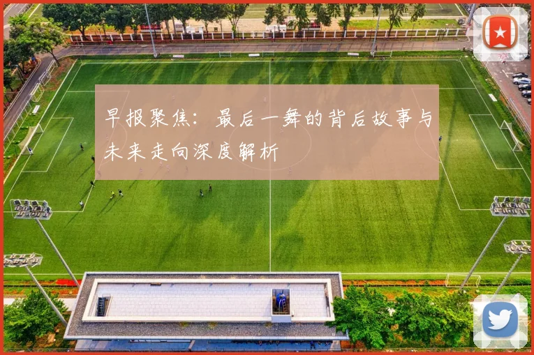 早报聚焦：最后一舞的背后故事与未来走向深度解析