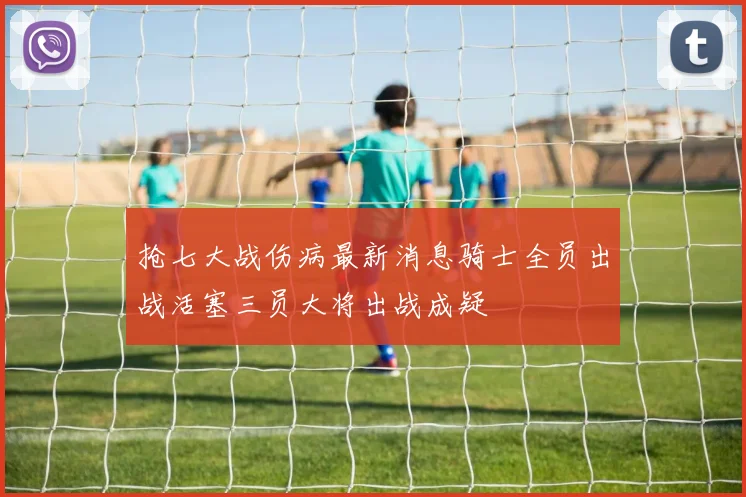 抢七大战伤病最新消息骑士全员出战活塞三员大将出战成疑
