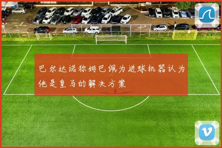 巴尔达诺称姆巴佩为进球机器认为他是皇马的解决方案