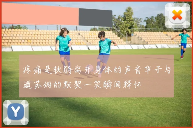 疼痛是软弱离开身体的声音华子与道苏姆的默契一笑瞬间释怀