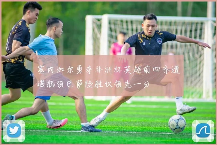 塞内加尔勇夺非洲杯英超前四齐遭遇瓶颈巴萨险胜仅领先一分