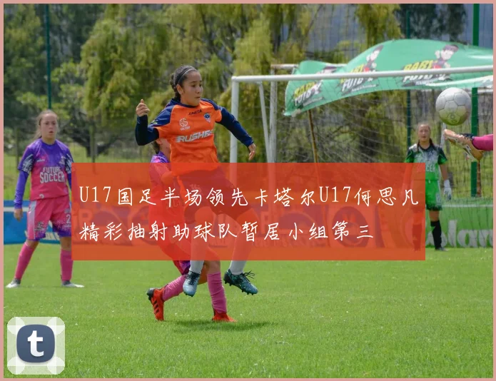 U17国足半场领先卡塔尔U17何思凡精彩抽射助球队暂居小组第三