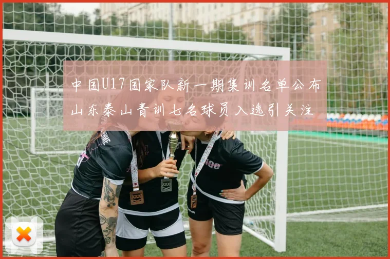 中国U17国家队新一期集训名单公布山东泰山青训七名球员入选引关注