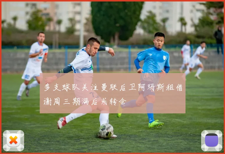 多支球队关注曼联后卫阿玛斯租借谢周三期满后或转会