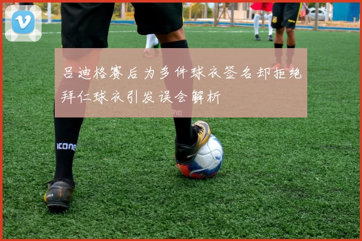 吕迪格赛后为多件球衣签名却拒绝拜仁球衣引发误会解析