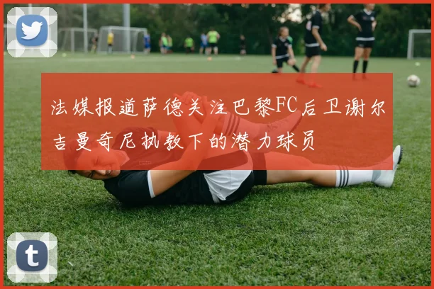 法媒报道萨德关注巴黎FC后卫谢尔吉曼奇尼执教下的潜力球员