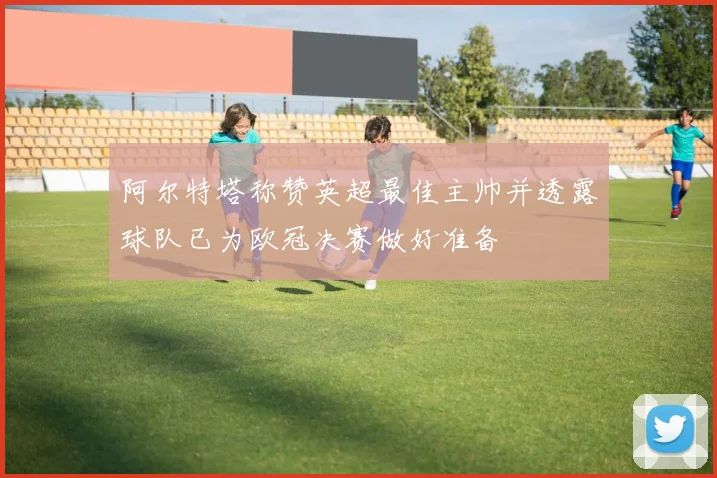阿尔特塔称赞英超最佳主帅并透露球队已为欧冠决赛做好准备