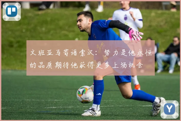 文班亚马寄语索汉：努力是他永恒的品质期待他获得更多上场机会