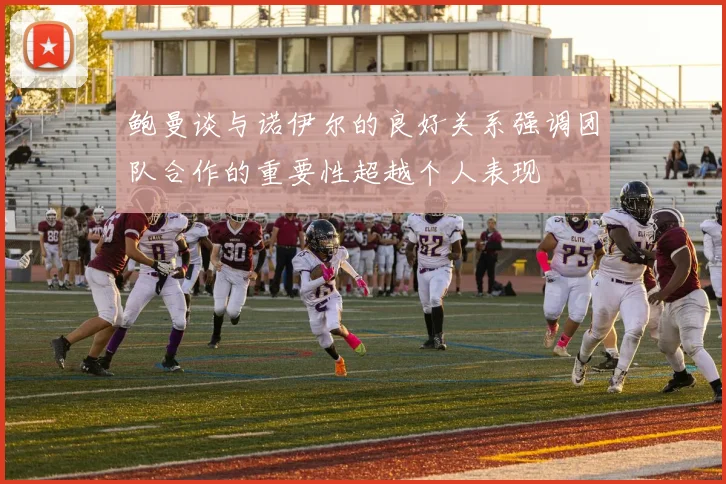 鲍曼谈与诺伊尔的良好关系强调团队合作的重要性超越个人表现