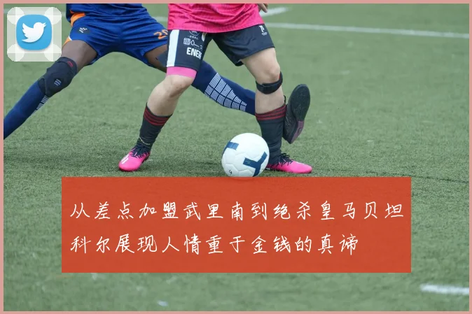 从差点加盟武里南到绝杀皇马贝坦科尔展现人情重于金钱的真谛