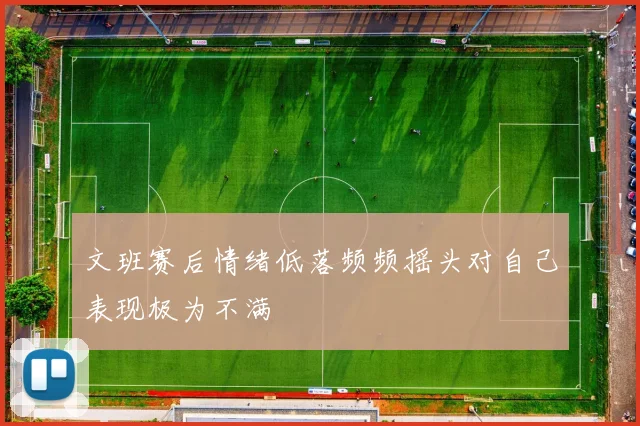 文班赛后情绪低落频频摇头对自己表现极为不满
