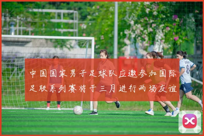 中国国家男子足球队应邀参加国际足联系列赛将于三月进行两场友谊赛