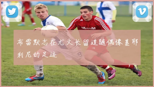 布雷默志在尤文长留追随偶像基耶利尼的足迹